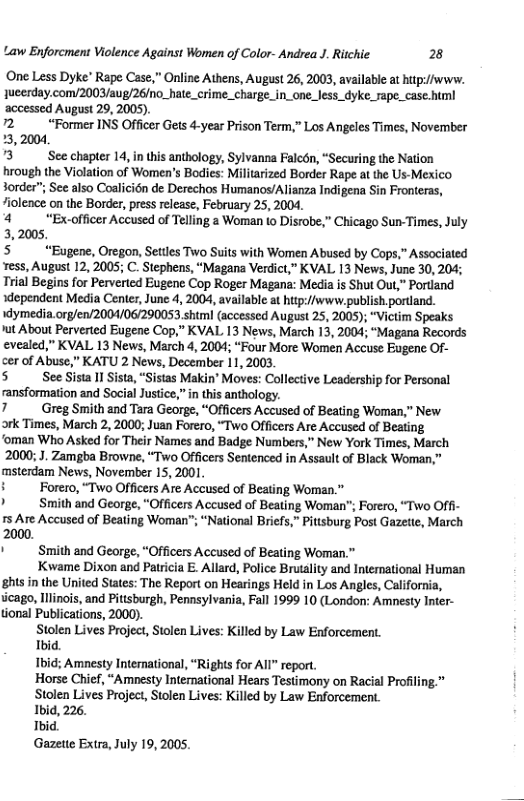 Law Enforcment Violence Against Women of Color- Andrea J. Richie 8  ‘One Less Dyke’ Rape Case,” Online Athens, August 26, 2003, available at hitp://www. 1ueerday.com/2003/aug/26/no_hate_crime_charge.in_one_less_dyke_rape_case.html ‘accessed August 29, 2005).  72 “Former INS Officer Gets 4-year Prison Term,” Los Angeles Times, November 33,2004  "3 See chapter 14, n this anthology, Sylvanna Falcén, “Securing the Nation hrough the Violation of Women’s Bodies: Militarized Border Rape at the Us-Mexico Sorder”; Sce also Coalicién de Derechos Humanos/Alianza Indigena Sin Fronteras, “iolence on the Border, press release, February 25, 2004.  4 “Ex-officer Accused of Telling a Woman to Disrobe,” Chicago Sun-Times, July 3,2005.  5 “Eugene, Oregon, Settles Two Suits with Women Abused by Cops,” Associated ress, August 12, 2005; C. Stephens, “Magana Verdict,” KVAL 13 News, June 30, 204; Trial Begins for Perveried Eugene Cop Roger Magana: Media is Shut Out,” Portiand xdependent Media Center, June 4, 2004, available at hitp://www.publish.portiand. dymedia.org/en/2004/06/290053 shtml (accessed August 25, 2005); “Victim Speaks ’ut About Perverted Eugene Cop,” KVAL 13 News, March 13, 2004; “Magana Records evealed,” KVAL 13 News, March 4, 2004; “Four More Women Accuse Eugene Of- cer of Abuse,” KATU 2 News, December 11, 2003.  5 SeeSisall stas Makin® Moves: Collective Leadership for Personal ransformation and Social Justice,” in this anthology.  7 Greg Smith and Tara George, “Officers Accused of Beating Woman,” New.  ork Times, March 2, 2000; Juan Forero, “Two Officers Are Accused of Beating  ‘oman Who Asked for Their Names and Badge Numbers,” New York Times, March 2000; J. Zamgba Browne, “Two Officers Sentenced in Assault of Black Woman,” msterdam News, November 15, 2001.  © Forero, “Two Officers Are Accused of Beating Woman.”  ’ Smith and George, "Officers Accused of Beating Woman"; Forero, “Two Off- 15 Are Accused of Beating Woman”; “National Briefs,” Pitisburg Post Gazette, March 2000.  ’ Smith and George, “Officers Accused of Beating Woman.”  Kwame Dixon and Patricia E. Allard, Police Brutality and Interational Human ghts in the United States: The Report on Hearings Held in Los Angles, California, ucago, Ilinois, and Pittsburgh, Pennsylvania, Fall 1999 10 (London: Amnesty Inter- tional Publications, 2000).  Stolen Lives Project, Stolen Lives: Killed by Law Enforcement.  Tbid.  Ibid; Amnesty Interational, “Righis for AIl” report.  Horse Chief, “Amesty International Hears Testimony on Racial Profiling.”  Stolen Lives Project, Stolen Lives: Killed by Law Enforcement.  Ibid, 226.  Thid.  Gazete Extra, July 19, 2005.  